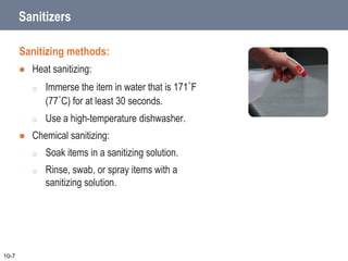 Sanitizers
Sanitizing methods:
 Heat sanitizing:
o Immerse the item in water that is 171˚F
(77˚C) for at least 30 seconds.
o Use a high-temperature dishwasher.
 Chemical sanitizing:
o Soak items in a sanitizing solution.
o Rinse, swab, or spray items with a
sanitizing solution.
10-7
 