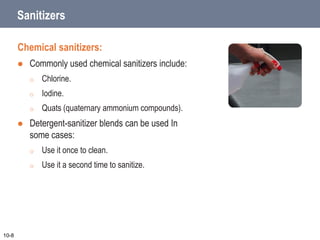 Sanitizers
Chemical sanitizers:
 Commonly used chemical sanitizers include:
o Chlorine.
o Iodine.
o Quats (quaternary ammonium compounds).
 Detergent-sanitizer blends can be used In
some cases:
o Use it once to clean.
o Use it a second time to sanitize.
10-8
 