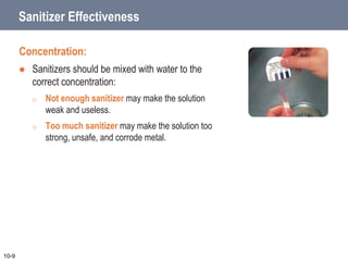 Sanitizer Effectiveness
Concentration:
 Sanitizers should be mixed with water to the
correct concentration:
o Not enough sanitizer may make the solution
weak and useless.
o Too much sanitizer may make the solution too
strong, unsafe, and corrode metal.
10-9
 