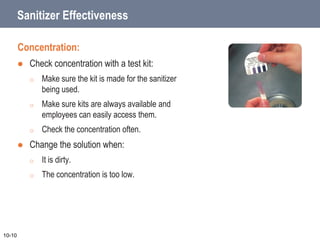 Sanitizer Effectiveness
Concentration:
 Check concentration with a test kit:
o Make sure the kit is made for the sanitizer
being used.
o Make sure kits are always available and
employees can easily access them.
o Check the concentration often.
 Change the solution when:
o It is dirty.
o The concentration is too low.
10-10
 