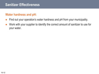 Sanitizer Effectiveness
Water hardness and pH:
 Find out your operation’s water hardness and pH from your municipality.
 Work with your supplier to identify the correct amount of sanitizer to use for
your water.
10-12
 