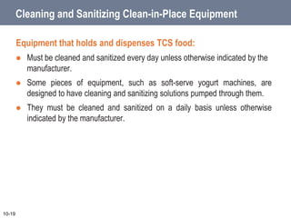 Cleaning and Sanitizing Clean-in-Place Equipment
Equipment that holds and dispenses TCS food:
 Must be cleaned and sanitized every day unless otherwise indicated by the
manufacturer.
 Some pieces of equipment, such as soft-serve yogurt machines, are
designed to have cleaning and sanitizing solutions pumped through them.
 They must be cleaned and sanitized on a daily basis unless otherwise
indicated by the manufacturer.
10-19
 