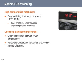 Machine Dishwashing
High-temperature machines:
 Final sanitizing rinse must be at least
180˚F (82˚C).
o 165˚F (74˚C) for stationary rack,
single-temperature machines
Chemical-sanitizing machines:
 Clean and sanitize at much lower
temperatures.
 Follow the temperature guidelines provided by
the manufacturer.
10-20
 
