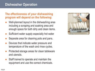 Dishwasher Operation
The effectiveness of your dishwashing
program will depend on the following:
 Well-planned layout in the dishwashing area
including a scraping and soaking area and
enough space for both dirty and clean items.
 Sufficient water supply especially hot water
 Separate area for cleaning pots and pans.
 Devices that indicate water pressure and
temperature of the wash and rinse cycles.
 Protected storage areas for clean tableware
and utensils.
 Staff trained to operate and maintain the
equipment and use the correct chemicals.
10-21
 