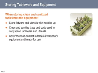 Storing Tableware and Equipment
When storing clean and sanitized
tableware and equipment:
 Store flatware and utensils with handles up.
 Clean and sanitize trays and carts used to
carry clean tableware and utensils.
 Cover the food-contact surfaces of stationary
equipment until ready for use.
10-27
 