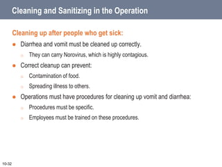 Cleaning and Sanitizing in the Operation
Cleaning up after people who get sick:
 Diarrhea and vomit must be cleaned up correctly.
o They can carry Norovirus, which is highly contagious.
 Correct cleanup can prevent:
o Contamination of food.
o Spreading illness to others.
 Operations must have procedures for cleaning up vomit and diarrhea:
o Procedures must be specific.
o Employees must be trained on these procedures.
10-32
 