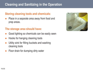 Cleaning and Sanitizing in the Operation
Storing cleaning tools and chemicals:
 Place in a separate area away from food and
prep areas.
The storage area should have:
 Good lighting so chemicals can be easily seen
 Hooks for hanging cleaning tools
 Utility sink for filling buckets and washing
cleaning tools
 Floor drain for dumping dirty water
10-33
 