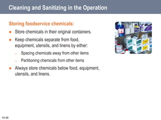 Cleaning and Sanitizing in the Operation
Storing foodservice chemicals:
 Store chemicals in their original containers.
 Keep chemicals separate from food,
equipment, utensils, and linens by either:
o Spacing chemicals away from other items
o Partitioning chemicals from other items
 Always store chemicals below food, equipment,
utensils, and linens.
10-36
 