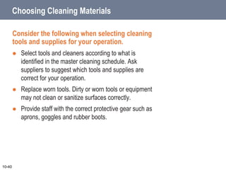 Choosing Cleaning Materials
Consider the following when selecting cleaning
tools and supplies for your operation.
 Select tools and cleaners according to what is
identified in the master cleaning schedule. Ask
suppliers to suggest which tools and supplies are
correct for your operation.
 Replace worn tools. Dirty or worn tools or equipment
may not clean or sanitize surfaces correctly.
 Provide staff with the correct protective gear such as
aprons, goggles and rubber boots.
10-40
 