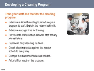 Developing a Cleaning Program
Train your staff and monitor the cleaning
program:
 Schedule a kickoff meeting to introduce your
program to staff. Explain the reason behind it.
 Schedule enough time for training.
 Provide lots of motivation. Reward staff for any
job well done.
 Supervise daily cleaning routines.
 Check cleaning tasks against the master
schedule every day.
 Change the master schedule as needed.
 Ask staff for input on the program.
10-41
 
