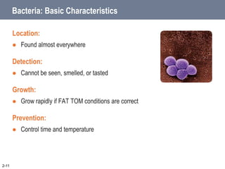 Bacteria: Basic Characteristics
Location:
 Found almost everywhere
Detection:
 Cannot be seen, smelled, or tasted
Growth:
 Grow rapidly if FAT TOM conditions are correct
Prevention:
 Control time and temperature
2-11
 