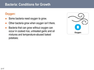 Bacteria: Conditions for Growth
Oxygen:
 Some bacteria need oxygen to grow.
 Other bacteria grow when oxygen isn’t there.
 Bacteria that can grow without oxygen can
occur in cooked rice, untreated garlic and oil
mixtures and temperature-abused baked
potatoes;
2-17
O
Oxygen
 