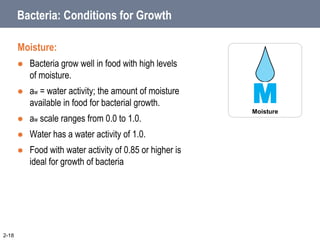 Bacteria: Conditions for Growth
Moisture:
 Bacteria grow well in food with high levels
of moisture.
 aw = water activity; the amount of moisture
available in food for bacterial growth.
 aw scale ranges from 0.0 to 1.0.
 Water has a water activity of 1.0.
 Food with water activity of 0.85 or higher is
ideal for growth of bacteria
2-18
M
Moisture
 