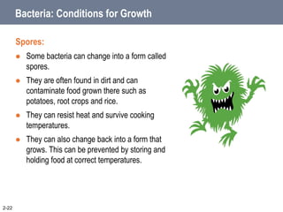 Bacteria: Conditions for Growth
Spores:
 Some bacteria can change into a form called
spores.
 They are often found in dirt and can
contaminate food grown there such as
potatoes, root crops and rice.
 They can resist heat and survive cooking
temperatures.
 They can also change back into a form that
grows. This can be prevented by storing and
holding food at correct temperatures.
2-22
 