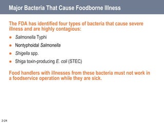 Major Bacteria That Cause Foodborne Illness
The FDA has identified four types of bacteria that cause severe
illness and are highly contagious:
 Salmonella Typhi
 Nontyphoidal Salmonella
 Shigella spp.
 Shiga toxin-producing E. coli (STEC)
Food handlers with illnesses from these bacteria must not work in
a foodservice operation while they are sick.
2-24
 