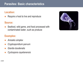 Parasites: Basic characteristics
Location:
 Require a host to live and reproduce
Source:
 Seafood, wild game, and food processed with
contaminated water, such as produce
Examples:
 Anisakis simplex
 Cryptosporidium parvum
 Giardia duodenalis
 Cyclospora cayetanensis
2-34
 