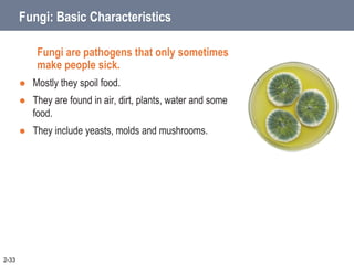 Fungi: Basic Characteristics
Fungi are pathogens that only sometimes
make people sick.
 Mostly they spoil food.
 They are found in air, dirt, plants, water and some
food.
 They include yeasts, molds and mushrooms.
2-33
 