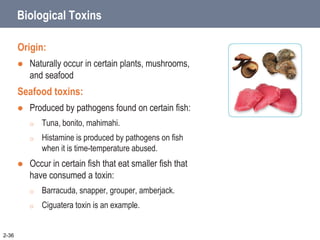 2-36
Biological Toxins
Origin:
 Naturally occur in certain plants, mushrooms,
and seafood
Seafood toxins:
 Produced by pathogens found on certain fish:
o Tuna, bonito, mahimahi.
o Histamine is produced by pathogens on fish
when it is time-temperature abused.
 Occur in certain fish that eat smaller fish that
have consumed a toxin:
o Barracuda, snapper, grouper, amberjack.
o Ciguatera toxin is an example.
 
