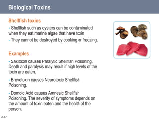 2-37
Biological Toxins
Shellfish toxins
• Shellfish such as oysters can be contaminated
when they eat marine algae that have toxin
• They cannot be destroyed by cooking or freezing.
Examples
• Saxitoxin causes Paralytic Shellfish Poisoning.
Death and paralysis may result if high levels of the
toxin are eaten.
• Brevetoxin causes Neurotoxic Shellfish
Poisoning.
• Domoic Acid causes Amnesic Shellfish
Poisoning. The severity of symptoms depends on
the amount of toxin eaten and the health of the
person.
 