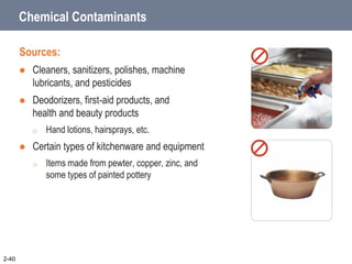 Chemical Contaminants
Sources:
 Cleaners, sanitizers, polishes, machine
lubricants, and pesticides
 Deodorizers, first-aid products, and
health and beauty products
o Hand lotions, hairsprays, etc.
 Certain types of kitchenware and equipment
o Items made from pewter, copper, zinc, and
some types of painted pottery
2-40
 