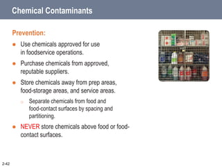 Chemical Contaminants
Prevention:
 Use chemicals approved for use
in foodservice operations.
 Purchase chemicals from approved,
reputable suppliers.
 Store chemicals away from prep areas,
food-storage areas, and service areas.
o Separate chemicals from food and
food-contact surfaces by spacing and
partitioning.
 NEVER store chemicals above food or food-
contact surfaces.
2-42
 