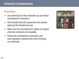 Chemical Contaminants
Prevention:
 Use chemicals for their intended use and follow
manufacturer’s directions.
 Only handle food with equipment and utensils
approved for foodservice use.
 Make sure the manufacturer’s labels on original
chemical containers are readable.
 Follow the manufacturer’s directions and
local regulatory requirements when throwing
out chemicals.
2-43
 