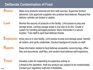 Deliberate Contamination of Food
Assure Make sure products received are from safe sources. Supervise product
deliveries. Use approved suppliers who practice food defense. Request that
delivery vehicles are locked or sealed.
Look Monitor the security of products in the facility. Limit access to prep and
storage areas. Locking storage areas is one way to do this. Create a
system for handling damaged products. Store chemicals in a secure
location. Train staff to spot food defense threats
Employees Know who is in your facility. Limit access to prep and storage areas. Identify
all visitors, and verify credentials. Conduct background checks on staff.
Reports Keep information related to food defense accessible -receiving logs, office
files and documents, staff files, and random food defense self-inspections.
Threat Develop a plan for responding to suspicious activity or
a threat to the operation. Hold any product you suspect to be contaminated.
Contact your regulatory authority immediately.
2-47
 