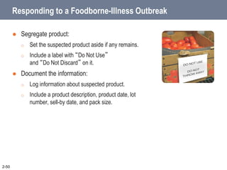 Responding to a Foodborne-Illness Outbreak
 Segregate product:
o Set the suspected product aside if any remains.
o Include a label with “Do Not Use”
and “Do Not Discard” on it.
 Document the information:
o Log information about suspected product.
o Include a product description, product date, lot
number, sell-by date, and pack size.
2-50
 