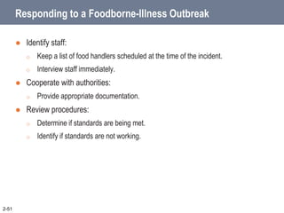 Responding to a Foodborne-Illness Outbreak
 Identify staff:
o Keep a list of food handlers scheduled at the time of the incident.
o Interview staff immediately.
 Cooperate with authorities:
o Provide appropriate documentation.
 Review procedures:
o Determine if standards are being met.
o Identify if standards are not working.
2-51
 