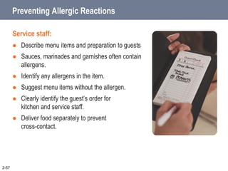 Preventing Allergic Reactions
Service staff:
 Describe menu items and preparation to guests
 Sauces, marinades and garnishes often contain
allergens.
 Identify any allergens in the item.
 Suggest menu items without the allergen.
 Clearly identify the guest’s order for
kitchen and service staff.
 Deliver food separately to prevent
cross-contact.
2-57
 
