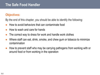 The Safe Food Handler
Objectives:
By the end of this chapter, you should be able to identify the following:
 How to avoid behaviors that can contaminate food
 How to wash and care for hands
 The correct way to dress for work and handle work clothes
 Where staff can eat, drink, smoke, and chew gum or tobacco to minimize
contamination
 How to prevent staff who may be carrying pathogens from working with or
around food or from working in the operation
3-2
 