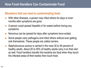 How Food Handlers Can Contaminate Food
Situations that can lead to contaminating food:
 With other illnesses, a person may infect others for days or even
months after symptoms are gone.
 A person could spread Hepatitis A for weeks before having any
symptoms
 Norovirus can be spread for days after symptoms have ended.
 Some people carry pathogens and infect others without ever getting
sick themselves. These people are called carriers.
 Staphyloccocus aureus is carried in the nose 30 to 50 percent of
healthy adults. About 20 to 35% of healthy adults carry it on their skin
as well. Food handlers transfer this bacteria too food when they touch
the infected areas of their bodies then touch food.
3-4
 