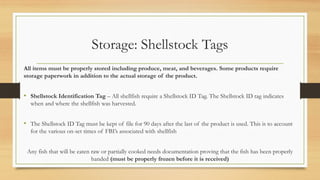 Storage: Shellstock Tags
All items must be properly stored including produce, meat, and beverages. Some products require
storage paperwork in addition to the actual storage of the product.
? Shellstock Identification Tag C All shellfish require a Shellstock ID Tag. The Shellstock ID tag indicates
when and where the shellfish was harvested.
? The Shellstock ID Tag must be kept of file for 90 days after the last of the product is used. This is to account
for the various on-set times of FBIs associated with shellfish
Any fish that will be eaten raw or partially cooked needs documentation proving that the fish has been properly
handed (must be properly frozen before it is received)
 