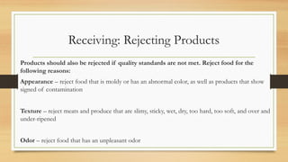 Receiving: Rejecting Products
Products should also be rejected if quality standards are not met. Reject food for the
following reasons:
Appearance C reject food that is moldy or has an abnormal color, as well as products that show
signed of contamination
Texture C reject meats and produce that are slimy, sticky, wet, dry, too hard, too soft, and over and
under-ripened
Odor C reject food that has an unpleasant odor
 