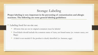 Storage: Labeling
Proper labeling is very important in the preventing of contamination and allergic
reactions. The following are some general labeling guidelines:
? Labeling food for on-site use:
? All items that are not in original containers must be labeled
? Food labels should include the common name of item, not brand name (ex. tomato sauce, not
Ragu)
? A label is not needed if the product is clearly identified (ex. bananas, eggs)
 