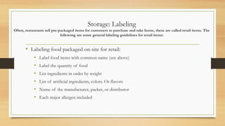 Storage: Labeling
Often, restaurants sell pre-packaged items for customers to purchase and take home, these are called retail items. The
following are some general labeling guidelines for retail items:
? Labeling food packaged on-site for retail:
? Label food items with common name (see above)
? Label the quantity of food
? List ingredients in order by weight
? List of artificial ingredients, colors. Or flavors
? Name of the manufacturer, packer, or distributor
? Each major allergen included
 