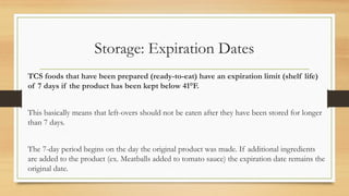 Storage: Expiration Dates
TCS foods that have been prepared (ready-to-eat) have an expiration limit (shelf life)
of 7 days if the product has been kept below 41F.
This basically means that left-overs should not be eaten after they have been stored for longer
than 7 days.
The 7-day period begins on the day the original product was made. If additional ingredients
are added to the product (ex. Meatballs added to tomato sauce) the expiration date remains the
original date.
 