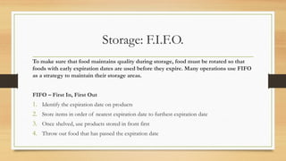 Storage: F.I.F.O.
To make sure that food maintains quality during storage, food must be rotated so that
foods with early expiration dates are used before they expire. Many operations use FIFO
as a strategy to maintain their storage areas.
FIFO C First In, First Out
1. Identify the expiration date on products
2. Store items in order of nearest expiration date to furthest expiration date
3. Once shelved, use products stored in front first
4. Throw out food that has passed the expiration date
 