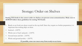 Storage: Order on Shelves
Storing TCS foods in the correct order on shelves can prevent cross-contamination. Make sure to
ALWAYS follow these guidelines for storing TCS foods:
1. Ready-to-eat foods are always stored on the top shelf. Since they require no further preparation, it is
important that nothing drips on them.
2. Seafood C (145F)
3. Whole cuts of beef and pork C (145F)
4. Ground meat and fish C (155F)
5. Whole and ground poultry C (165F)
If possible, store raw meat away from ready-to-eat items
 