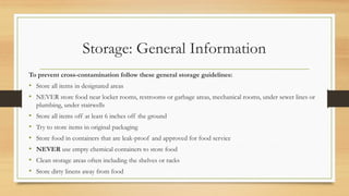 Storage: General Information
To prevent cross-contamination follow these general storage guidelines:
? Store all items in designated areas
? NEVER store food near locker rooms, restrooms or garbage areas, mechanical rooms, under sewer lines or
plumbing, under stairwells
? Store all items off at least 6 inches off the ground
? Try to store items in original packaging
? Store food in containers that are leak-proof and approved for food service
? NEVER use empty chemical containers to store food
? Clean storage areas often including the shelves or racks
? Store dirty linens away from food
 