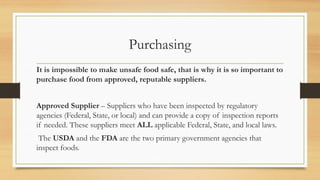 Purchasing
It is impossible to make unsafe food safe, that is why it is so important to
purchase food from approved, reputable suppliers.
Approved Supplier C Suppliers who have been inspected by regulatory
agencies (Federal, State, or local) and can provide a copy of inspection reports
if needed. These suppliers meet ALL applicable Federal, State, and local laws.
The USDA and the FDA are the two primary government agencies that
inspect foods.
 