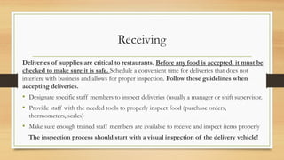 Receiving
Deliveries of supplies are critical to restaurants. Before any food is accepted, it must be
checked to make sure it is safe. Schedule a convenient time for deliveries that does not
interfere with business and allows for proper inspection. Follow these guidelines when
accepting deliveries.
? Designate specific staff members to inspect deliveries (usually a manager or shift supervisor.
? Provide staff with the needed tools to properly inspect food (purchase orders,
thermometers, scales)
? Make sure enough trained staff members are available to receive and inspect items properly
The inspection process should start with a visual inspection of the delivery vehicle!
 