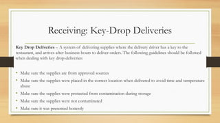 Receiving: Key-Drop Deliveries
Key Drop Deliveries C A system of delivering supplies where the delivery driver has a key to the
restaurant, and arrives after business hours to deliver orders. The following guidelines should be followed
when dealing with key drop deliveries:
? Make sure the supplies are from approved sources
? Make sure the supplies were placed in the correct location when delivered to avoid time and temperature
abuse
? Make sure the supplies were protected from contamination during storage
? Make sure the supplies were not contaminated
? Make sure it was presented honestly
 