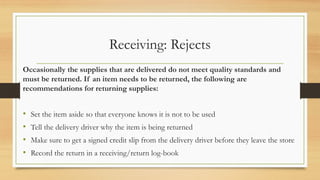 Receiving: Rejects
Occasionally the supplies that are delivered do not meet quality standards and
must be returned. If an item needs to be returned, the following are
recommendations for returning supplies:
? Set the item aside so that everyone knows it is not to be used
? Tell the delivery driver why the item is being returned
? Make sure to get a signed credit slip from the delivery driver before they leave the store
? Record the return in a receiving/return log-book
 