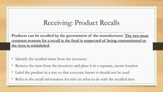 Receiving: Product Recalls
Products can be recalled by the government of the manufacturer. The two most
common reasons for a recall is the food is suspected of being contaminated or
the item is mislabeled.
? Identify the recalled items from the inventory
? Remove the item from the inventory and place it in a separate, secure location
? Label the product in a way so that everyone knows it should not be used
? Refer to the recall information for info on what to do with the recalled item
 