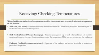 Receiving: Checking Temperatures
When checking the deliveries of temperature-sensitive items, make sure to properly check the temperature
of the product:
? Meat, fish, and poultry C Insert a bi-metallic stem thermometer or a penetration probe into the thickest part of
the food to take the internal temperature
? ROP Foods (Reduced Oxygen Packaging) C Place two packages on top of each other and insert a bi-metallic
or penetration probe between the two packages to take the temperature. Make sure not to puncture the packaging)
? Packaged Food (milk, sour cream, yogurt) C Open one of the packages and insert a bi-metallic or penetration
probe into the product
 