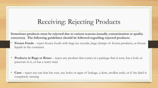 Receiving: Rejecting Products
Sometimes products must be rejected due to various reasons (usually contamination or quality
concerns). The following guidelines should be followed regarding rejected products:
? Frozen Foods C reject frozen foods with large ice crystals, large clumps of frozen products, or frozen
liquids in the container.
? Products in Bags or Boxes C reject any product that comes in a package that is torn, has a hole or
puncture in it, or has a water stain
? Cans C reject any can that has rust, any holes or signs of leakage, a dent, swollen ends, or if the label is
completely missing
 