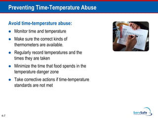 Avoid time-temperature abuse:
 Monitor time and temperature
 Make sure the correct kinds of
thermometers are available.
 Regularly record temperatures and the
times they are taken
 Minimize the time that food spends in the
temperature danger zone
 Take corrective actions if time-temperature
standards are not met
4-7
Preventing Time-Temperature Abuse
 