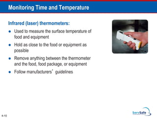 Infrared (laser) thermometers:
 Used to measure the surface temperature of
food and equipment
 Hold as close to the food or equipment as
possible
 Remove anything between the thermometer
and the food, food package, or equipment
 Follow manufacturers’ guidelines
4-10
Monitoring Time and Temperature
 