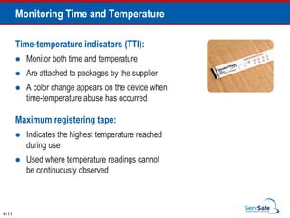 Time-temperature indicators (TTI):
 Monitor both time and temperature
 Are attached to packages by the supplier
 A color change appears on the device when
time-temperature abuse has occurred
Maximum registering tape:
 Indicates the highest temperature reached
during use
 Used where temperature readings cannot
be continuously observed
4-11
Monitoring Time and Temperature
 
